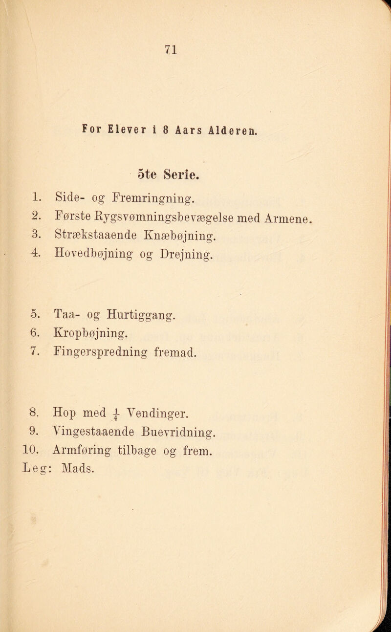 For Elever i 8 Aars Alderen. 5te Serie. 1. Side- og Fremringning. 2. Første Kygsvømningsbevægelse med Armene. 3. Strækstaaende Knæbøjning. 4. Hovedbøjning og Drejning. 5. Taa- og Hurtiggang. 6. Kropbøjning. 7. Fingerspredning fremad. 8. Hop med Vendinger. 9. Vingestaaende Buevridning. 10. Armføring tilbage og frem. Leg: Mads.