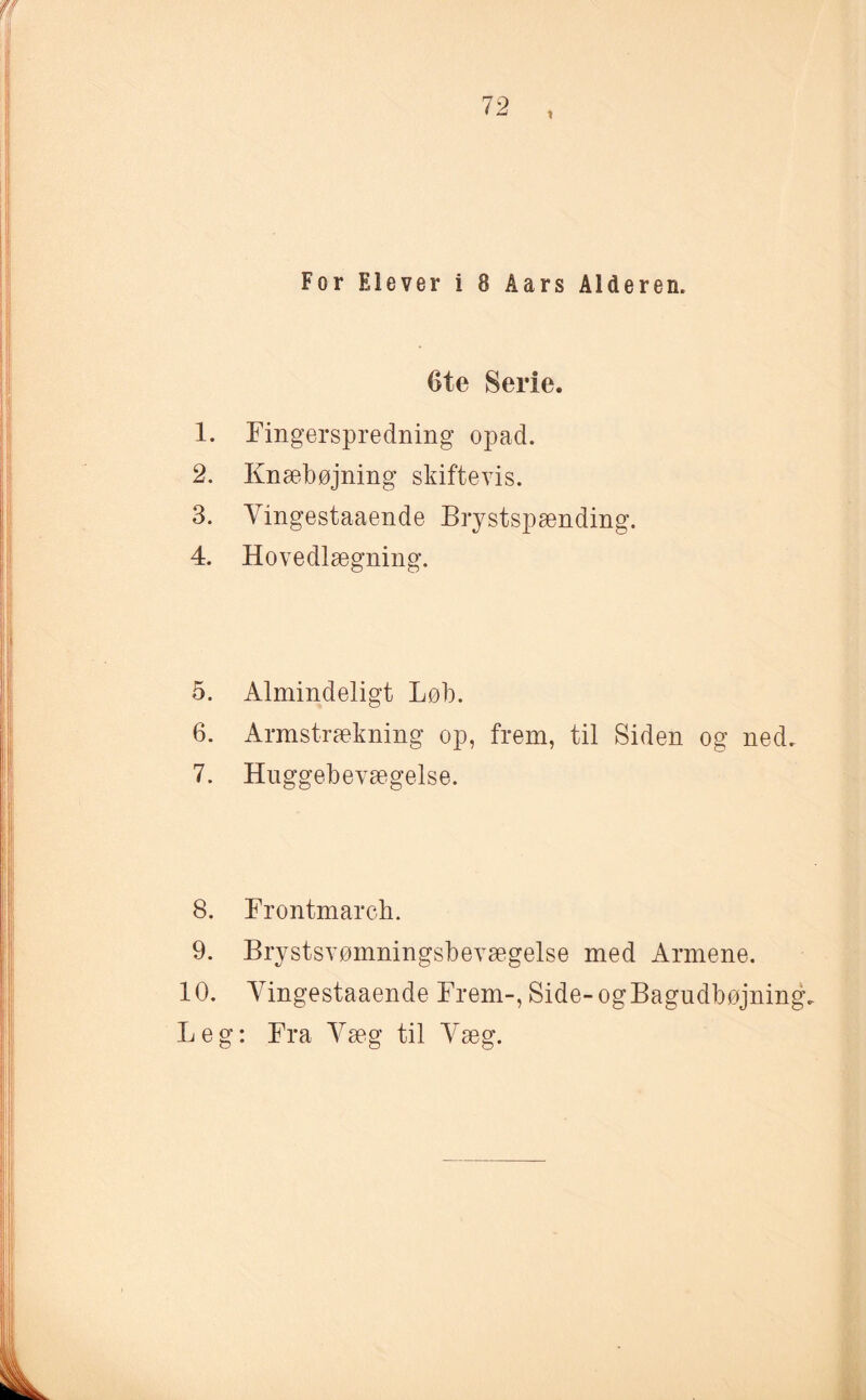 i For Elever i 8 Aars Alderen. Ote Serie. 1. Fingerspredning opad. 2. Knæbøjning skiftevis. 3. Vingestaaende Brystspænding. 4. Hovedlægning. 5. Almindeligt Løb. 6. Armstrækning op, frem, til Siden og ned. 7. Huggebevægelse. 8. Frontmarch. 9. Brystsvømningsbevægelse med Armene. 10. Vingestaaende Frem-, Side-ogBagudbøjning. Leg: Fra Væg til Væg.