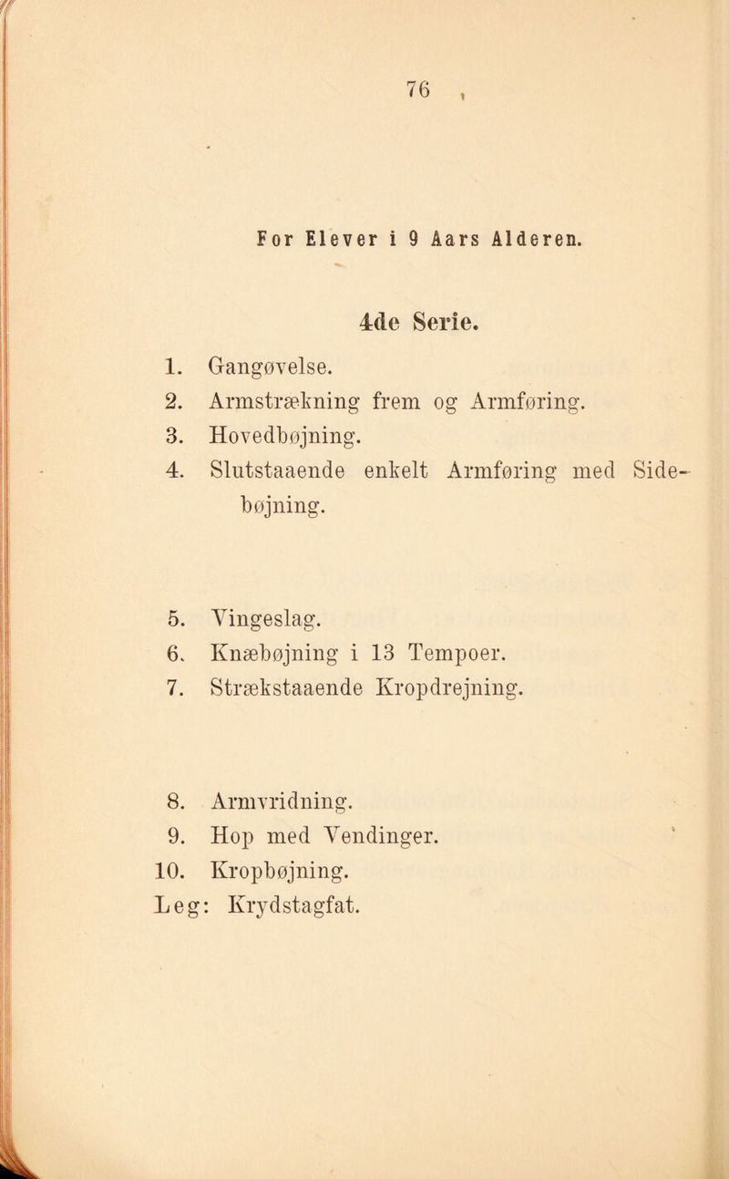 4de Serie. 1. Gangøvelse. 2. Armstrækning frem og Armføring. 3. Hovedbøjning. 4. Slutstaaende enkelt Annføring med Side bøjning. 5. Vingeslag. 6. Knæbøjning i 13 Tempoer. 7. Stræk staaende Krop drejning. 8. Armvridning. 9. Hop med Vendinger. 10. Kropbøjning. Leg: Krydstagfat.