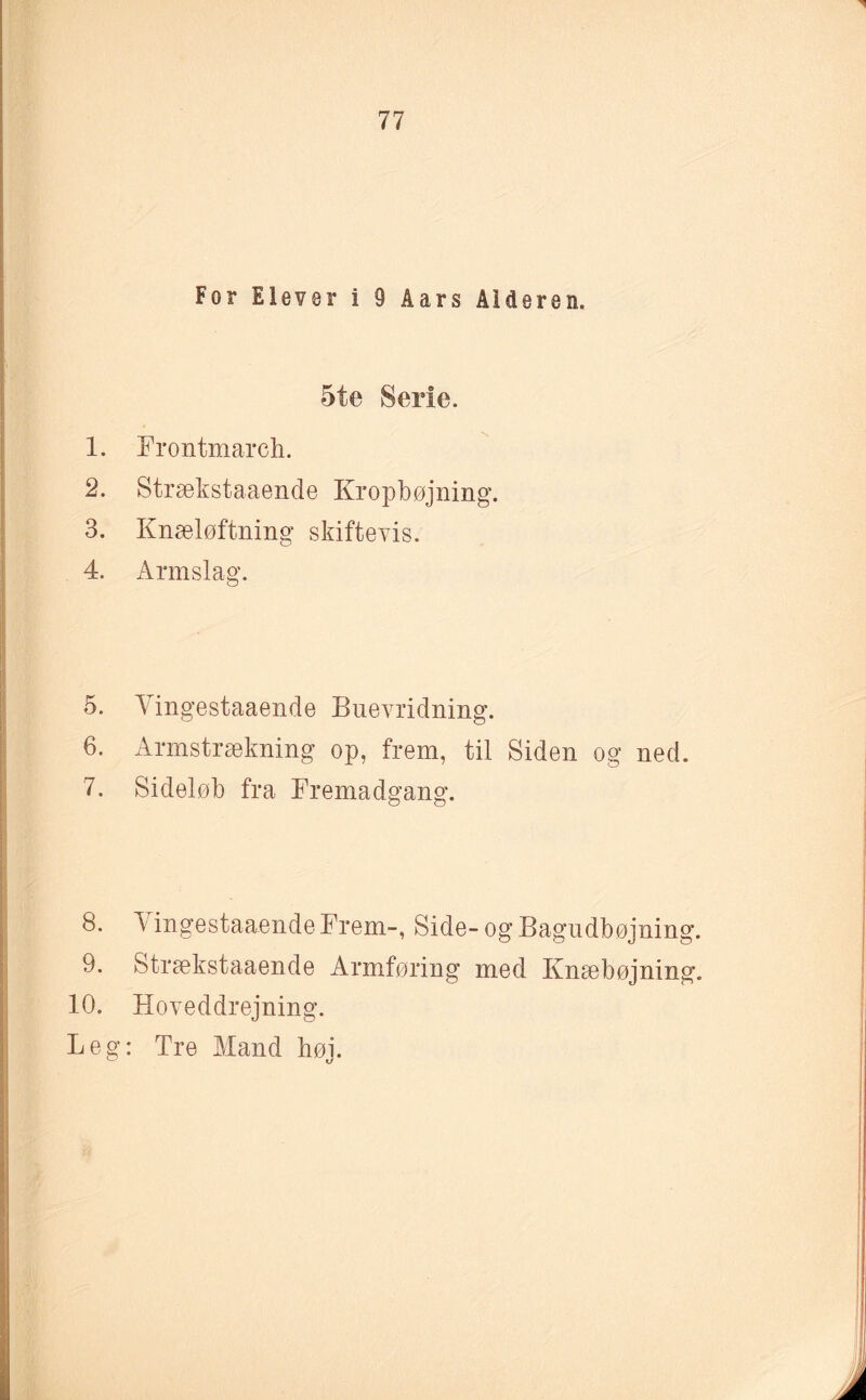 For Elever i 9 Åars Alderen. 5te Serie. 1. Frontmareh. 2. Strækstaaende Kropbøjning. 3. Knæløftning skiftevis. 4. Annslag. 5. Yingestaaende Buevridning. 6. Armstrækning op, frem, til Siden og ned. 7. Sideløb fra Fremadgang. 8. A ingestaaendeFrem-, Side-og Bagudbøjning. 9. Strækstaaende Armføring med Knæbøjning. 10. Hoveddrejning. Leg: Tre Mand høj.