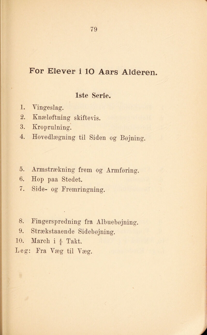 For Elever i lO Aars Alderen. 1ste Serie. 1. Vingeslag. 2. Knæløftning skiftevis. 3. Kroprulning. 4. Hovedlægning til Siden og Bøjning. 5. Armstrækning frem og Armføring. 6. Hop paa Stedet. 7. Side- og Fremringning. 8. Fingerspredning fra Albuebøjning. 9. Strækstaaende Sidebøjning. 10. March i £■ Takt. Leg: Fra Væg til Væg.