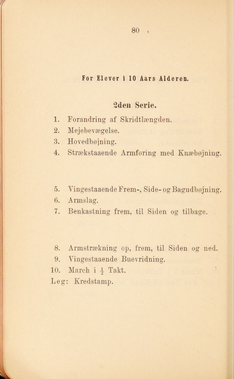 For Eløver i 10 Aars Alderen. 2den Serie. 1. Forandring af Skridtlængden. 2. Mejebevægelse. 3. Hovedbøjning. 4. Strækstaaende Armføring med Knæbøjning. 5. Yingestaaende Frem-, Side- og Bagudbøjning. 6. Armslag. 7. Benkastning frem, til Siden og tilbage. 8. Armstrækning op, frem, til Siden og ned. 9. Yingestaaende Buevridning. 10. March i 4 Takt. Leg: Kredstamp.