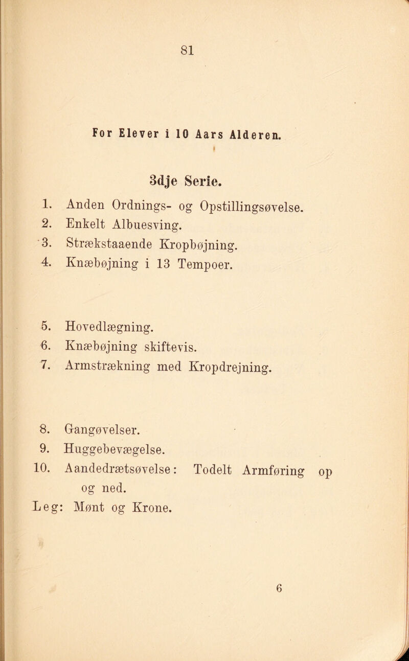 For Elever i 10 Aars Alderen. » 3dje Serie. 1. Anden Ordnings- og Opstillingsøvelse. 2. Enkelt Albuesving. 3. Strækstaaende Kropbøjning. 4. Knæbøjning i 13 Tempoer. 5. Hovedlægning. 6. Knæbøjning skiftevis. 7. Armstrækning med Kropdrejning. 8. Gangøvelser. 9. Huggebevægelse. 10. Aandedrætsøvelse: Todelt Armføring op og ned. Leg: Mønt og Krone. 6