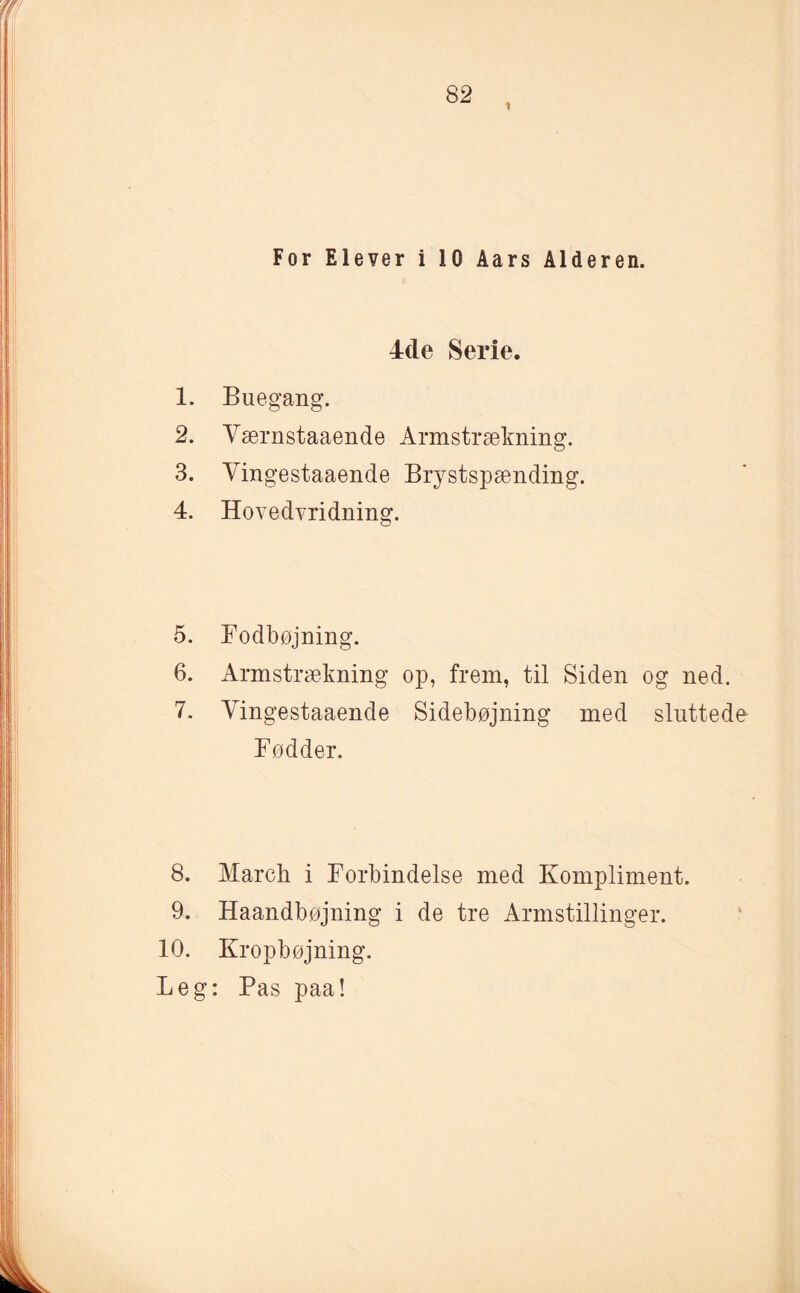 4de Serie. 1. Buegang. 2. Yærnstaaende Armstrækning. 3. Vingestaaende Brystspænding. 4. Hovedvridning. 5. Fodbøjning. 6. Armstrækning op, frem, til Siden og ned. 7. Vingestaaende Sidebøjning med sluttede Fødder. 8. March i Forbindelse med Kompliment. 9. Haandbøjning i de tre Armstillinger. 10. Kropbøjning. Leg: Pas paa!