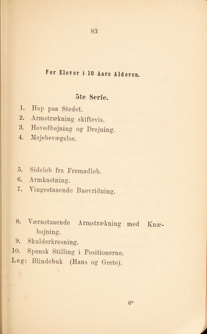 For Elever i 10 Åars Alderen. 5te Serie. 1. Hop paa Stedet. 2. Armstrækning skiftevis. 3. Hovedbøjning og Drejning. 4. Mejebevægelse. 5. Sideløb fra Fremadløb. 6. Armkastning. 7. Vingestaaende Buevridning. 8. Tærnstaaende Armstrækning med Knæ¬ bøjning. 9. Skulderkresning. 10. Spansk Stilling i Positionerne. Leg: Blindebuk (Hans og Grete). 6*