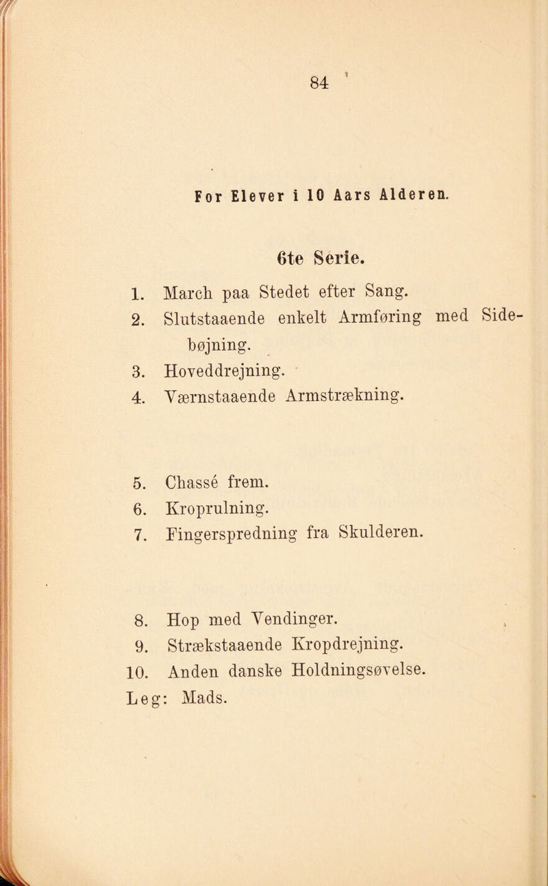 * For Elever i 10 Åars Alderen. 6te Serie. 1. March paa Stedet efter Sang. 2. Slutstaaende enkelt Armføring med Side¬ hø jnin g. 3. Hoveddrejning. 4. Værnstaaende Armstrækning. 5. Chassé frem. 6. Kroprulning. 7. Fingerspredning fra Skulderen. 8. Hop med Vendinger. 9. Strækstaaende Kropdrejning. 10. Anden danske Holdningsøvelse. Leg: Mads.