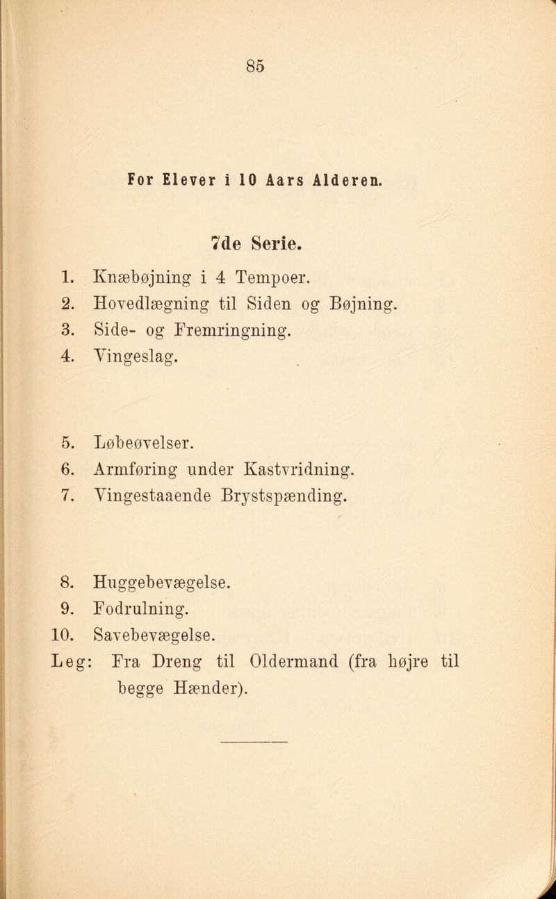 7de Serie. 1. Knæbøjning i 4 Tempoer. 2. Hovedlægning til Siden og Bøjning. 3. Side- og Fremringning. 4. Vingeslag. 5. Løbeøvelser. 6. Armføring under Kastvridning. 7. Vingestaaende Brystspænding. 8. Huggebevægelse. 9. Fodrulning. 10. Savebevægelse. Leg: Fra Dreng til Oldermand (fra højre til begge Hænder).