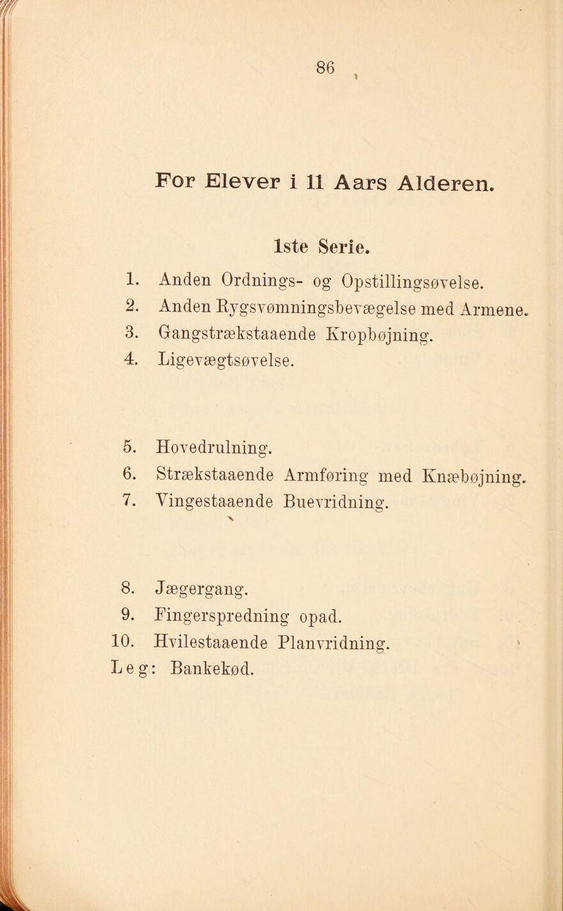 t For Elever i 11 Aars Alderen. 1ste Serie. 1. Anden Ordnings- og Opstillingsøvelse. 2. Anden Rygsvømningsbevægelse med Armene. 3. Gangstrækstaaende Kropbøjning. 4. Ligevægtsøvelse. 5. Hovedrulning. 6. Strækstaaende Armføring med Knæbøjning. 7. Yingestaaende Buevridning. 8. Jæger gang. 9. Fingerspredning opad. 10. Hvilestaaende Planvridning. Leg: Bankekød.