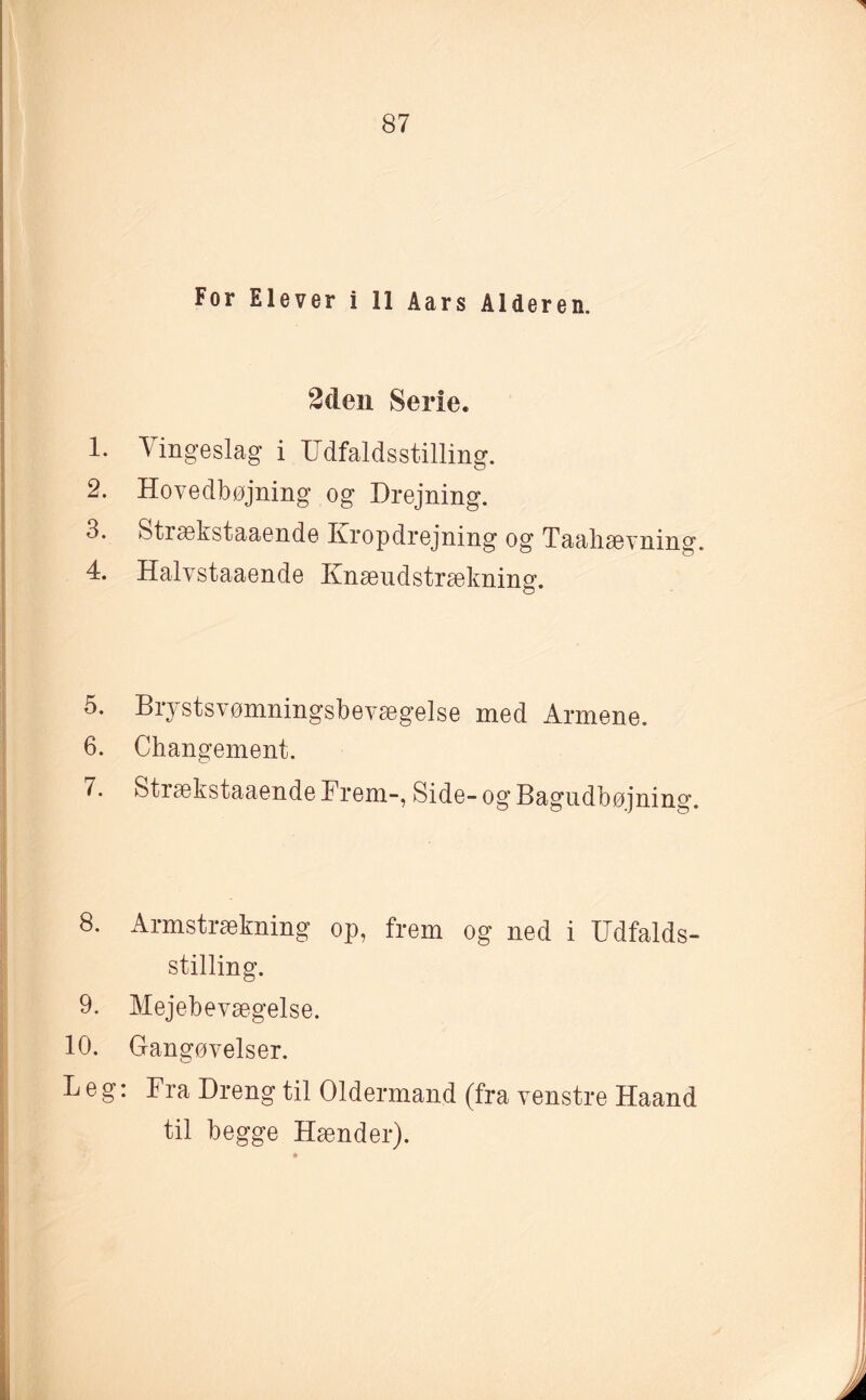 For Elever i 11 Aars Alderen. 2den Serie. 1. Vingeslag i Udfaldsstilling. 2. Hovedbøjning og Drejning. 3. Strækstaaende Ivropdrejning og Taahævning. 4. Halvstaaende Ivææudstrækning. 5. Brystsvømningsbevægelse med Armene. 6. Changement. 7. Strækstaaende Frem-, Side- og Bagudbøjning. 8. Armstrækning op, frem og ned i Udfalds¬ stilling. 9. Mejebevægelse. 10. Gangøvelser. Leg: Fra Dreng til Oldermand (fra venstre Haand til begge Hænder).