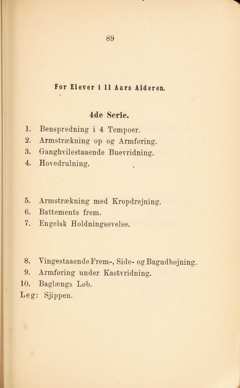 For Elever i 11 Aars Alderen. 4de Serie. 1. Benspredning i 4 Tempoer. 2. Armstrækning op og Armføring. 3. Ganghvilestaaende Buevridning. 4. Hovedrulning. 5. Armstrækning med Kropdrejning. 6. Battements frem. 7. Engelsk Holdningsøvelse. 8. VingestaaendeFrem-, Side- ogBagudbøjning. 9. Armføring under Kastvridning. 10. Baglængs Løb. Leg: Sjippen.