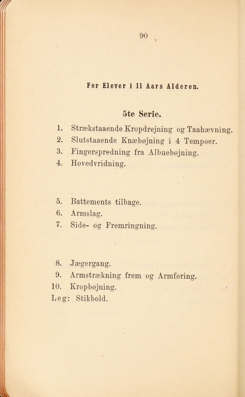 1 For Elever i 11 Aars Alderen. 5te Serie. 1. Strækstaaende Kropdrejning og TaahæYning. 2. Slutstaaende Knæbøjning i 4 Tempoer. 3. Fingerspredning fra Albuebøjning. 4. Hovedvridning. 5. Battements tilbage. 6. Armslag. 7. Side- og Fremringning. 8. J ægergang. 9. Armstrækning frem og Armføring. 10. Kropbøjning. Leg: Stikbold.