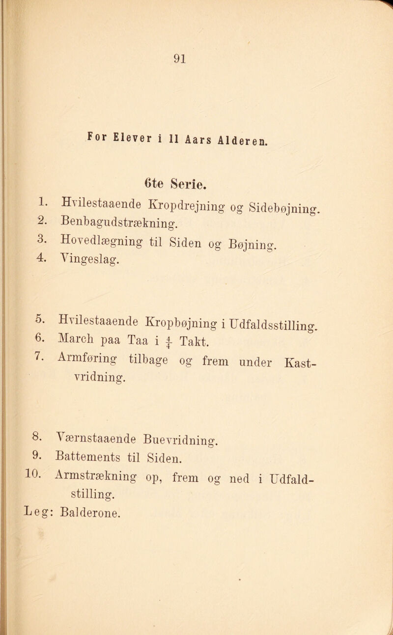 For Elever i 11 Aars Alderen. Ote Serie. 1. Hvilestaaende Kropdrejning og Sidebøjning. 2. Benbagudstrækning. 3. Hovedlægning til Siden og Bøjning. 4. Vingeslag. 5. Hvilestaaende Kropbøjning i Udfaldsstilling. 6. March paa Taa i $. Takt. 7. Armføring tilbage og frem under Kast- vridning. 8* 4 ærnstaaende Buevridning. 9. Battements til Siden. 10. Armstrækning op, frem og ned i Udfald- stilling. Beg: Balderone.