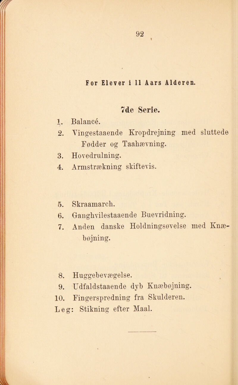 * For Elever i 11 Aars Alderen. 7de Serie. 1. Balancé. 2. Yingestaaende Kropdrejning med sluttede Fødder og Taabævning. 3. Hovedrulning. 4. Armstrækning skiftevis. 5. Skraamarch. 6. Gangkvilestaaende Buevridning. 7. Anden danske Holdningsøvelse med Knæ¬ bøjning. 8. Huggebevægelse. 9. Udfaldstaaende dyb Knæbøjning. 10. Fingerspredning fra Skulderen. Leg: Stikning efter Maal.