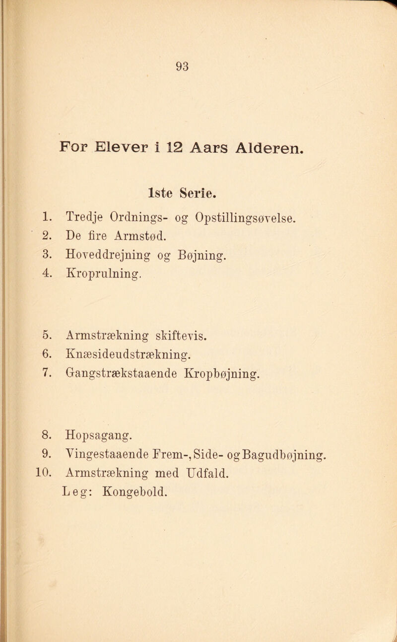 For Elever i 12 Aars Alderen. 1ste Serie. 1. Tredje Ordnings- og Opstillingsøvelse. 2. De fire Armstød. 3. Hoveddrejning og Bøjning. 4. Kroprulning. 5. Armstrækning skiftevis. 6. Knæsideudstrækning. 7. Gangstrækstaaende Kropbøjning. 8. Hopsagang. 9. Yingestaaende Frem-, Side- ogBagudbøjning. 10. Armstrækning med Udfald. Leg: Kongebold.