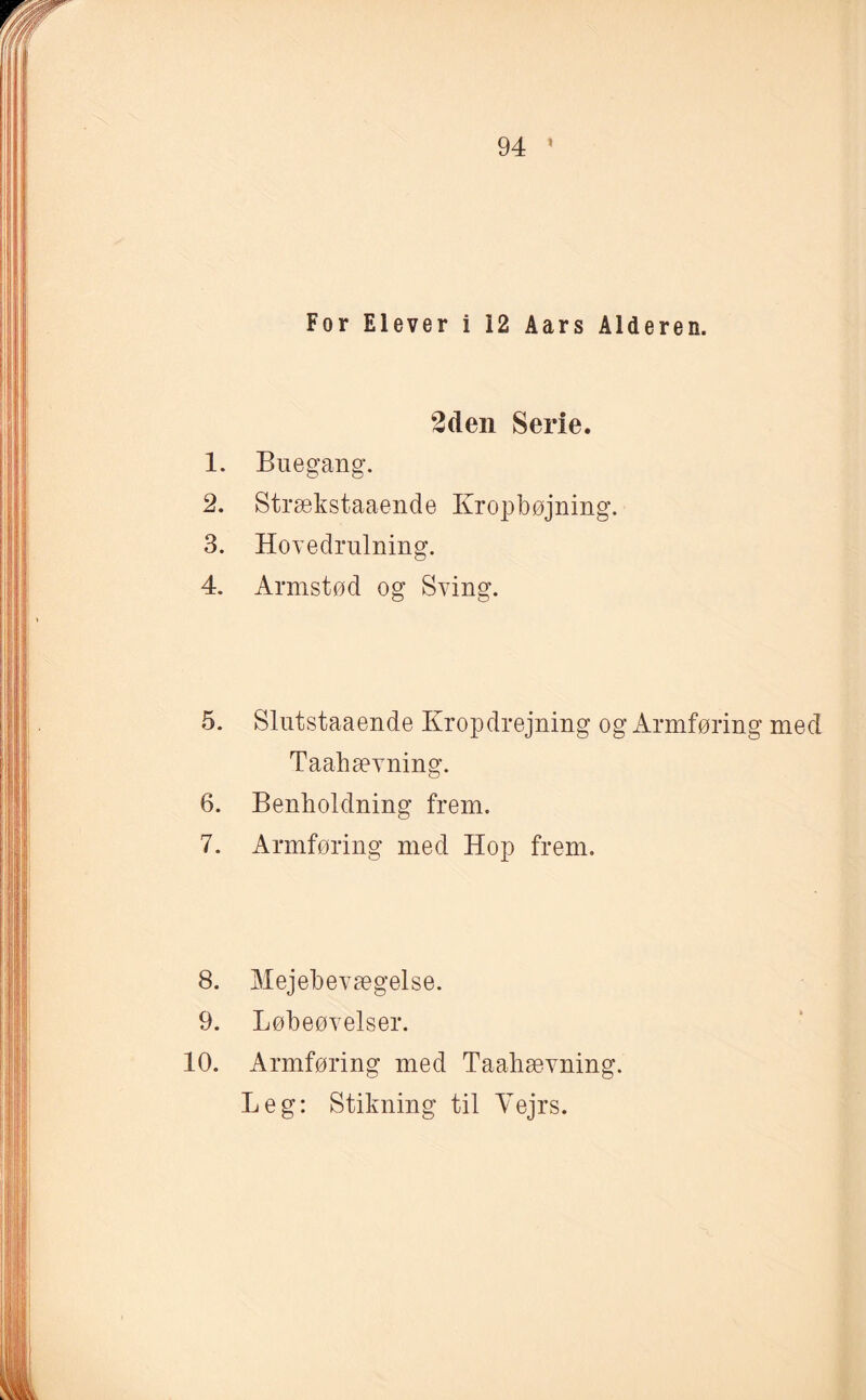 For Elever i 12 Aars Alderen. 2den Serie. 1. Buegang. 2. Strækstaaende Kropbøjning. 3. Hovedrulning. 4. Armstød og Sving. 5. Slutstaaende Kropdrejning og Armføring med Taahævning. 6. Benholdning frem. 7. Armføring med Hop frem. 8. Mejebevægelse. 9. Løbeøvelser. 10. Armføring med Taahævning. Leg: Stikning til Vejrs.