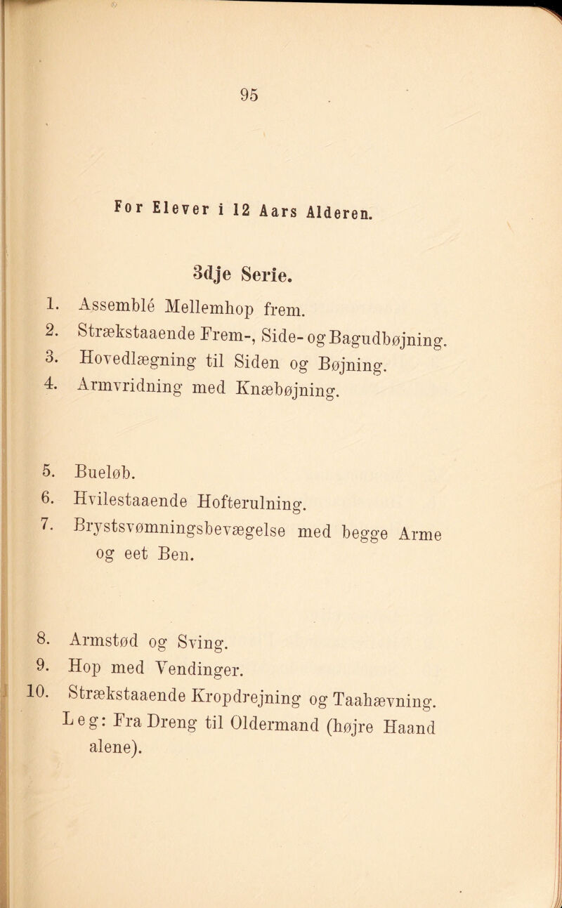 For Elever i 12 Aars Alderen. 3dje Serie. 1. Assemble Mellemhop frem. 2. Strækstaaende Frem-, Side- og Bagudbøjning. 3. Hovedlægning til Siden og Bøjning. 4. Armvridning med Ifnæbøjning. 5. Bueløb. 6. Ih ilestaaende Hofterulning. 7. Brystsvømningsbevægelse med begge Arme og eet Ben. 8. Armstød og Sving. 9. Hop med Vendinger. 10. Strækstaaende Kropdrejning og Taahævning. Beg: Fra Dreng til Oldermand (højre Haand alene).