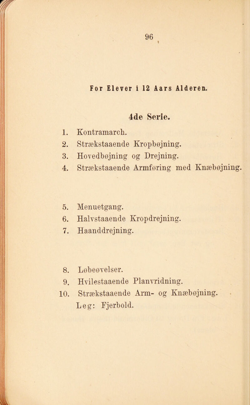 For Elever i 12 Aars Alderen. 4de Serie. 1. Kontramarch. 2. Strækstaaende Kropbøjning. 3. Hovedbøjning og Drejning. 4. Strækstaaende Armføring med Knæbøjning. 5. Menuetgang. 6. Halvstaaende Kropdrejning. 7. Haanddrejning. 8. Løbeøvelser. 9. Hvilestaaende Planvridning. 10. Strækstaaende Arm- og Knæbøjning. Leg: Fjerbold.