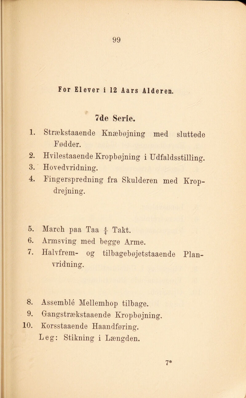 For Elever i 12 Aars Alderen. 7 de Serie. 1. Strækstaaende Knæbøjning med sluttede Fødder. 2. Hvilestaaende Kropbøjning i ITdfaldsstilling. 3. Hovedvridning. 4. Fingerspredning fra Skulderen med Krop¬ drejning. 5. March paa Taa \ Takt. 6. Armsving med begge Arme. 7. Halvfrem- og tilbagebøjetstaaende Plan¬ vridning. 8. Assemblé Mellemhop tilbage. 9. Gangstrækstaaende Kropbøjning. 10. Korsstaaende Haandføring. Leg: Stikning i Længden. 7*