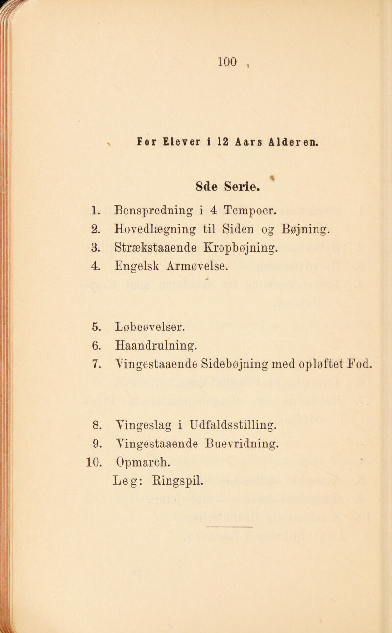 For Elever i 12 Aars Alderen. 8de Serie. 1. Benspredning i 4 Tempoer. 2. Hovedlægning til Siden og Bøjning. 3. Strækstaaende Kropbøjning. 4. Engelsk Armøvelse. 5. Løbeøvelser. 6. Haandrulning. 7. Vingestaaende Sidebøjning med opløftet Fod. 8. Vingeslag i Udfaldsstilling. 9. Vingestaaende Buevridning. 10. Opmarch. Leg: Ringspil.