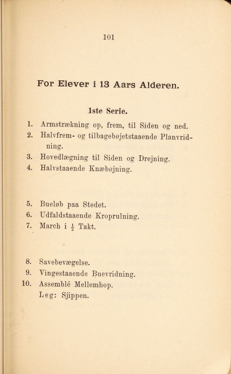 For Elever i 13 Aars Alderen. 1ste Serie. 1. Armstrækning op, frem, til Siden og ned. 2. Halvfrem- og tilbagebøjetstaaende Planvrid¬ ning. 3. Hovedlægning til Siden og Drejning. 4. Halvstaaende Knæbøjning. 5. Bueløb paa Stedet. 6. Udfaldstaaende Kroprulning. 7. March i | Takt. 8. Savebevægelse. 9. Yingestaaende Buevridning. 10. Assemblé Mellembop. Leg: Sjippen.