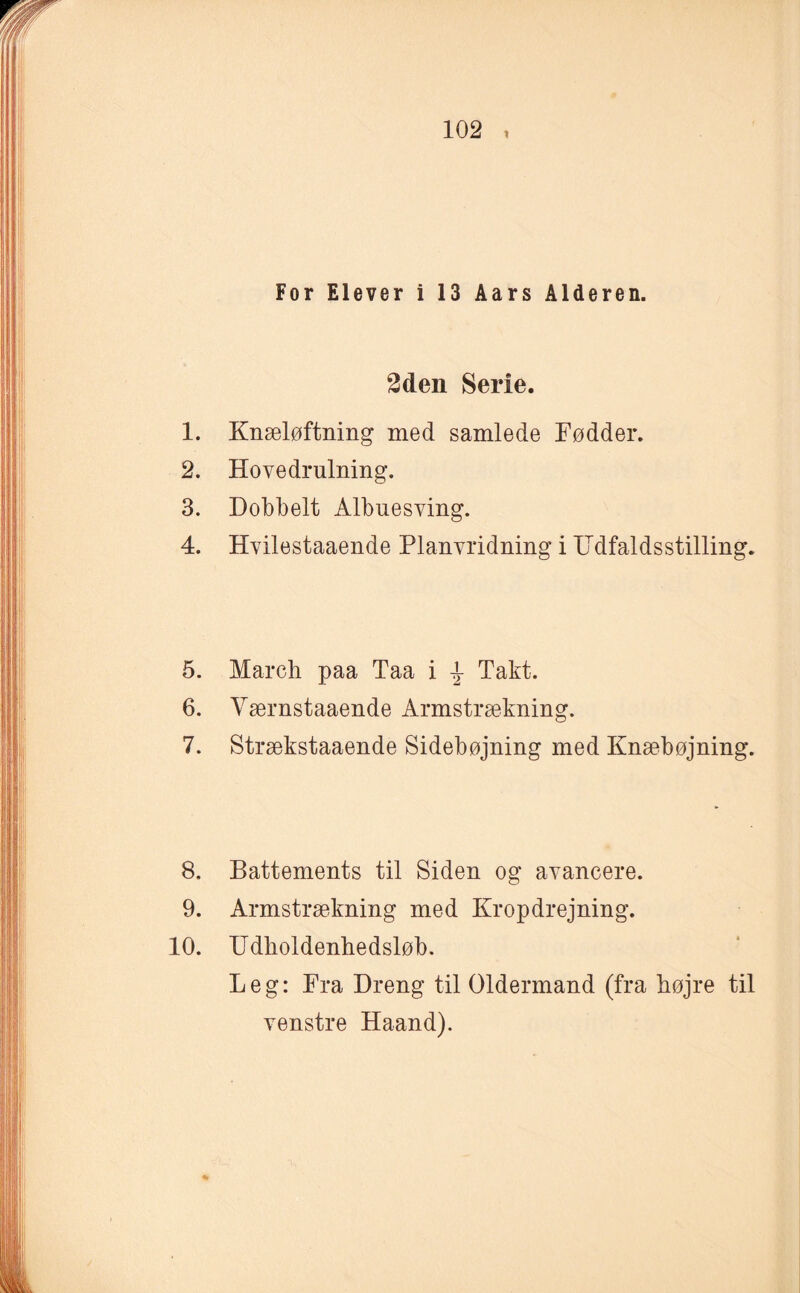 For Elever i 13 Aars Alderen. 2den Serie. 1. Knæløftning med samlede Fødder. 2. Hovedrulning. 3. Dobbelt Albuesving. 4. Hvilestaaende Planvridning i IIdfaldsstilling. 5. March paa Taa i \ Takt. 6. Værnstaaende Armstrækning. 7. Strækstaaende Sidebøjning med Knæbøjning. 8. Battements til Siden og avancere. 9. Armstrækning med Kropdrejning. 10. TJdkoldenhedsløb. Leg: Fra Dreng til Oldermand (fra højre til venstre Haand).