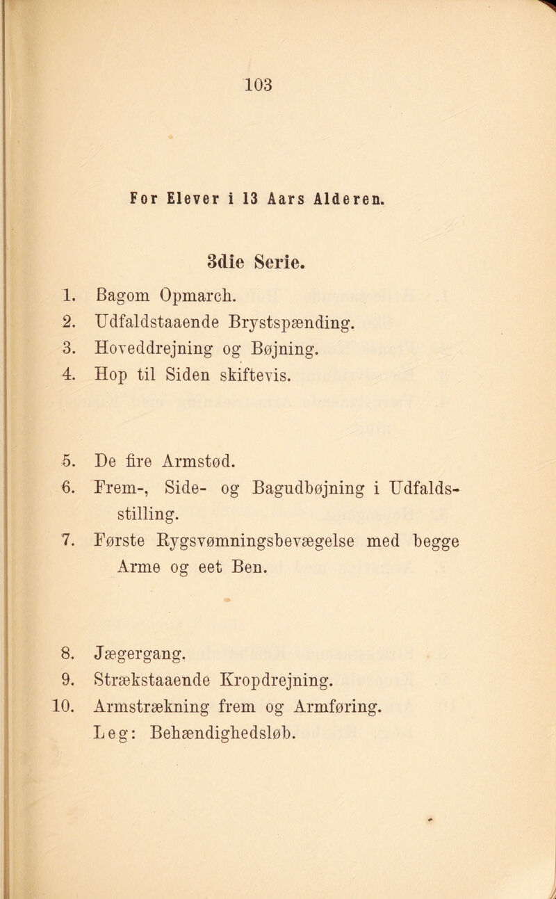 For Elever i 13 Åars Alderen. 3dic Serie. 1. Bagom Opmarcb. 2. Udfaldstaaende Brystspænding. 3. Hoveddrejning og Bøjning. 4. Hop til Siden skiftevis. 5. De fire Armstød. 6. Frem-, Side- og Bagndbøjning i Udfalds- stilling. 7. Første Rygsvømningsbevægelse med begge Arme og eet Ben. 8. Jægergang. 9. Strækstaaende Krop drejning. 10. Armstrækning frem og Armføring. Leg: Bebændigbedsløb. .