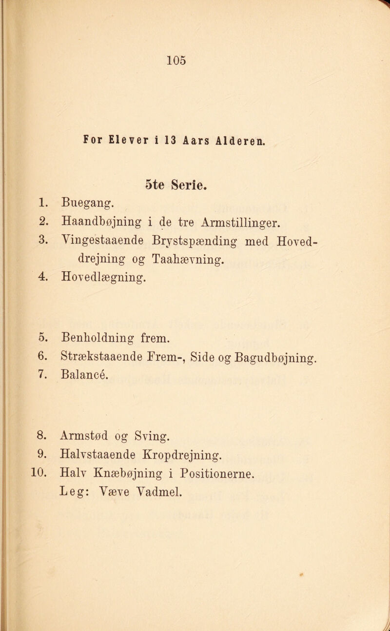 For Elever i 13 Aars Alderen. 5te Serie. 1. Buegang. 2. Haandbøjning i de tre Armstillinger. 3. Vingestaaende Brystspænding med Hoved¬ drejning og Taahævning. 4. Hovedlægning. 5. Benholdning frem. 6. Strækstaaende Frem-, Side og Bagudbøjning. 7. Balancé. 8. Armstød og Sving. 9. Halvstaaende Kropdrejning. 10. Halv Knæbøjning i Positionerne. Leg: Væve Vadmel.