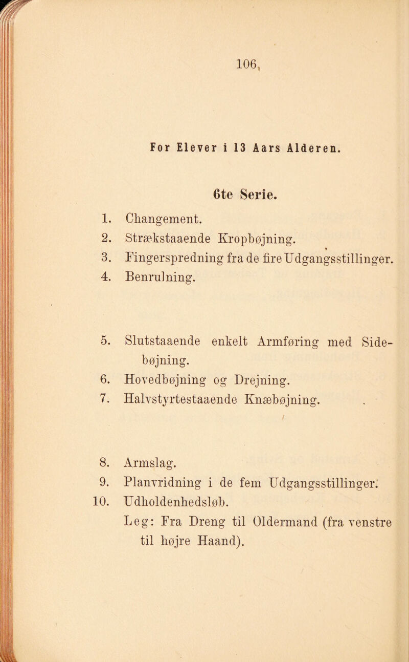 For Elever i 13 Aars Alderen. 6te Serie. 1. Changement. 2. Strækstaaende Kropbøjning. 3. Fingerspredning fra de fire Udgangsstillinger. 4. Benrulning. 5. Slutstaaende enkelt Armføring med Side¬ bøjning. 6. Hovedbøjning og Drejning. 7. Halvstyrtestaaende Knæbøjning. 8. Armslag. 9. Planvridning i de fem Udgangsstillinger. 10. Udholdenhedsløb. Leg: Pra Dreng til Oldermand (fra venstre til højre Haand).