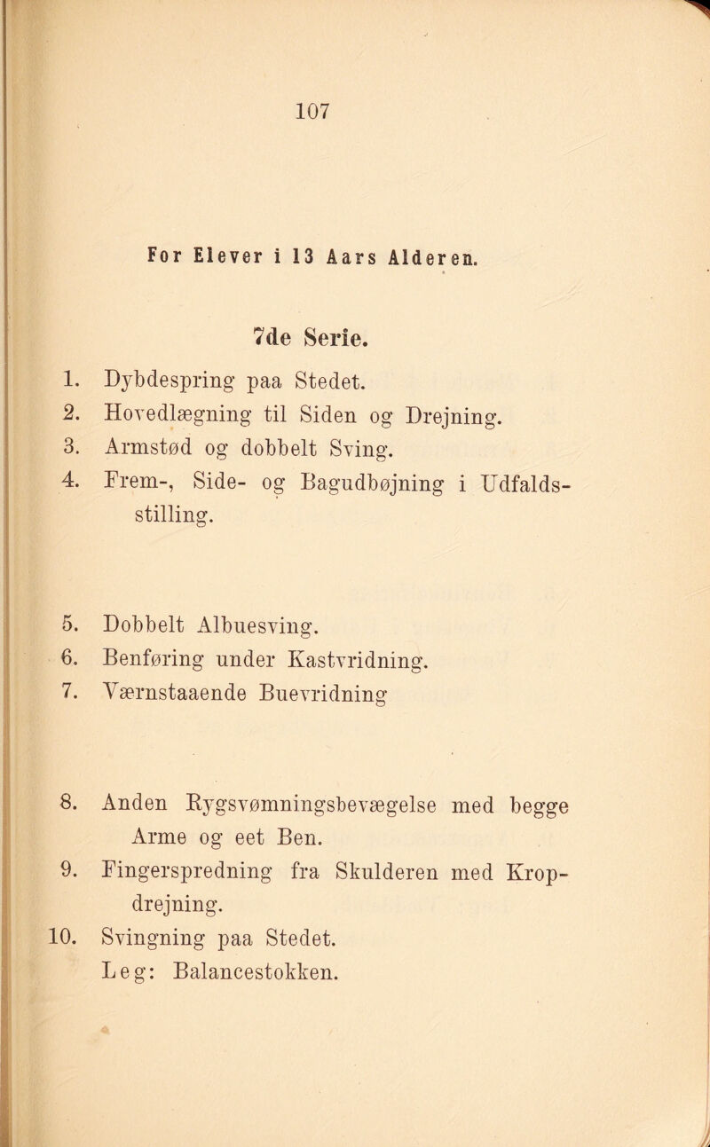 For Elever i 13 Aars Alderen. 7cle Serie. 1. Dybdespring paa Stedet. 2. Hovedlægning til Siden og Drejning. 3. Armstød og dobbelt Sving. 4. Frem-, Side- og Bagudbøjning i Udfalds¬ stilling. 5. Dobbelt Albuesving. 6. Benføring under Kastvridning. 7. Yærnstaaende Buevridning 8. Anden Bygsvømningsbevægelse med begge Arme og eet Ben. 9. Fingerspredning fra Skulderen med Krop¬ drejning. 10. Svingning paa Stedet. Leg: Balancestokken.