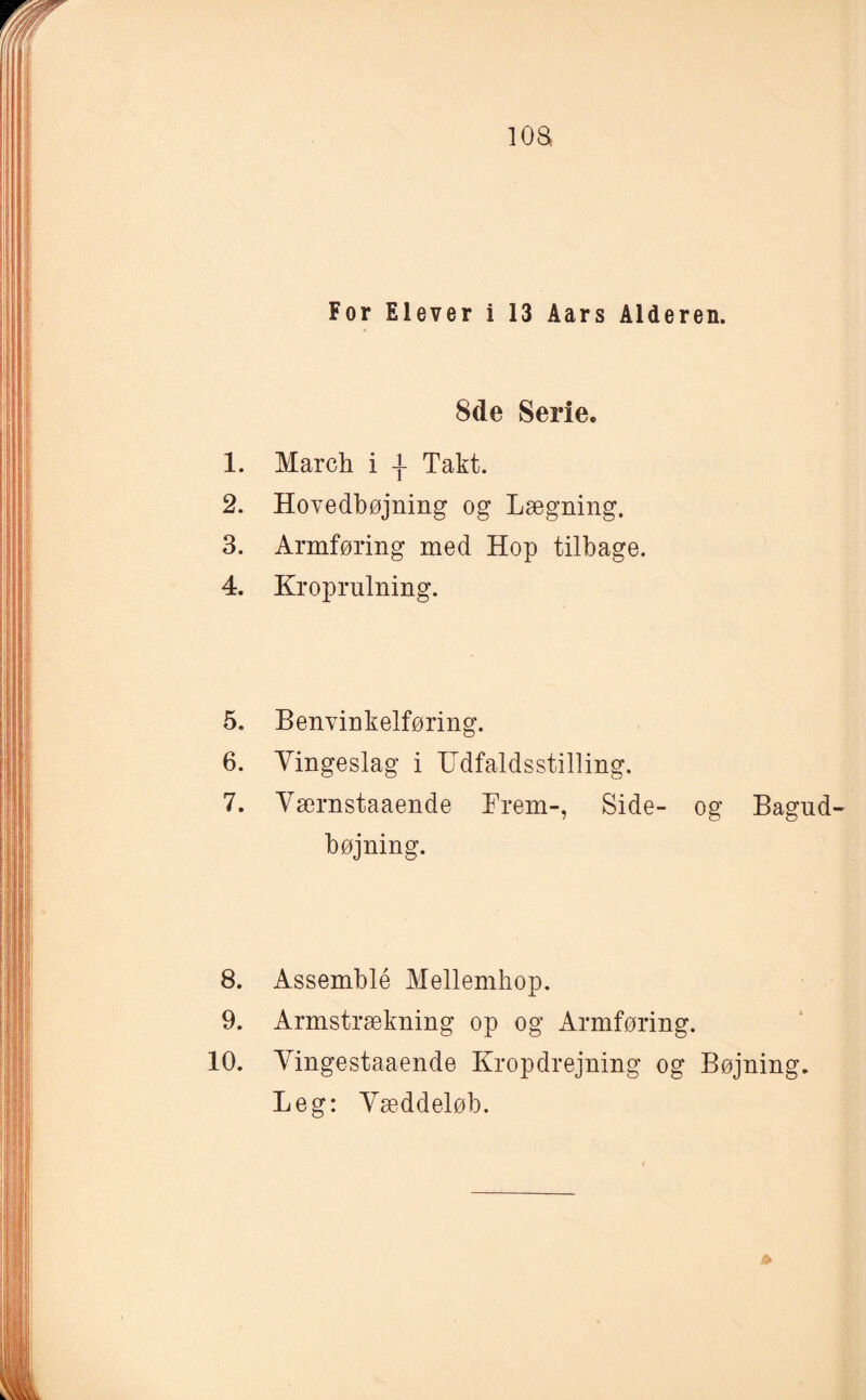 loa For Elever i 13 Aars Alderen. 8de Serie. 1. March i -f Takt. 2. Hovedbøjning og Lægning. 3. Armføring med Hop tilbage. 4. Kroprulning. 5. Benvinkelføring. 6. Vingeslag i Udfaldsstilling. 7. Værnstaaende Frem-, Side- og Bagud- bøjning. 8. Assemblé Mellemhop. 9. Armstrækning op og Armføring. 10. Vingestaaende Kropdrejning og Bøjning. Leg: Væddeløb.