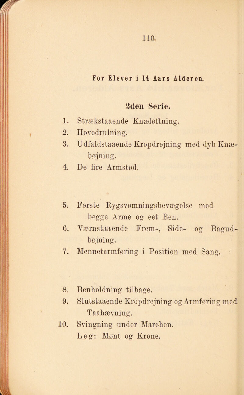 For Elever i 14 Åars Alderen. 2den Serie. 1. Strækstaaende Knæløftning. 2. Hovedrulning. 3. Udfaldstaaende Kropdrejning med dyb Knæ¬ bøjning. 4. De fire Armstød. 5. Første Rygsvømningsbevægelse med begge Arme og eet Ben. 6. Værnstaaende Frem-, Side- og Bagud- bøjning. 7. Menuetarmføring i Position med Sang. 8. Benlioldning tilbage. 9. Slutstaaende Kropdrejning og Armføring med Taahævning. 10. Svingning under Mareben. Leg: Mønt og Krone.