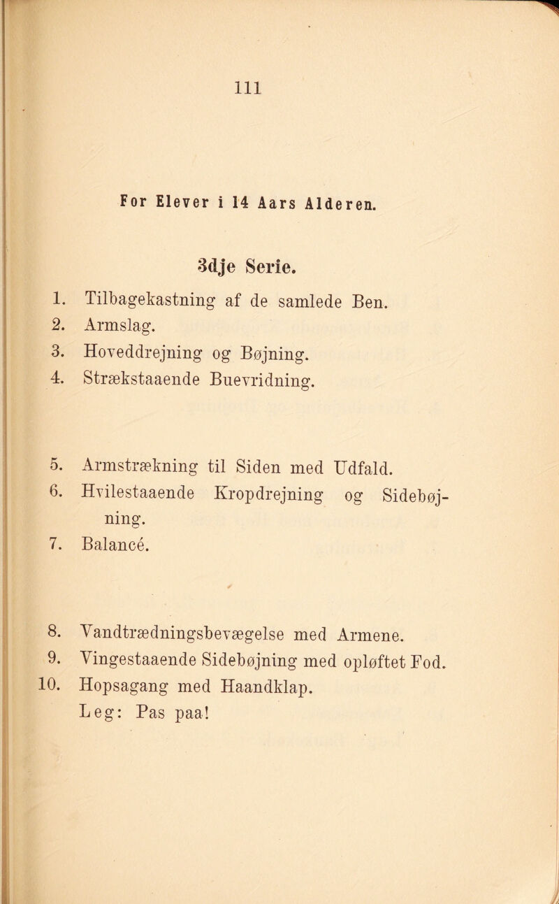 For Elever i 14 Aars Alderen. 3dje Serie. 1. Tilbagekastning af de samlede Ben. 2. Armslag. 3. Hoveddrejning og Bøjning. 4. Strækstaaende Buevridning. 5. Armstrækning til Siden med Udfald. 6. Hvilestaaende Kropdrejning og Sidebøj ning. 7. Balancé. 8. Vandtrædningsbevægelse med Armene. 9. Vingestaaende Sidebøjning med opløftet Bod 10. Hopsagang med Haandklap. Leg: Pas paa!