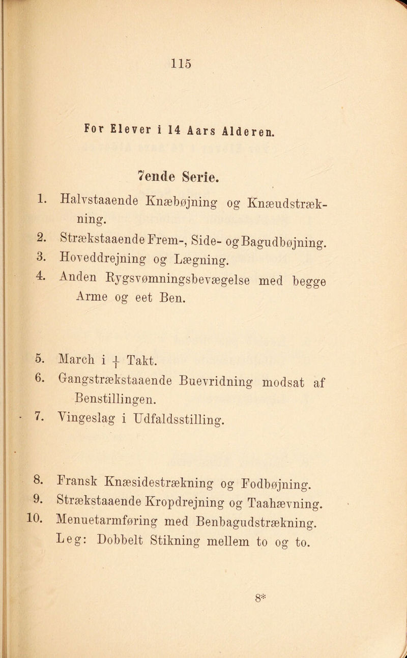 For Elever i 14 Aars Alderen. 7ende Serie. 1. Halvstaaende Knæbøjning og Knæudstræk- ning. 2. Strækstaaende Frem-, Side- ogBagudbøjning. 3. Hoveddrejning og Lægning. 4. Anden Rygsvømningsbevægelse med begge Arme og eet Ben. 5. March i -f Takt. 6. Gangstrækstaaende Buevridning modsat af Benstillingen. 7. Vingeslag i IJdfaldsstilling. 8. Fransk Knæsidestrækning og Fodbøjning. 9. Strækstaaende Kropdrejning og Taahævning. 10. Menuetarmføring med Benbagudstrækning. Leg: Dobbelt Stikning mellem to og to. 8* i