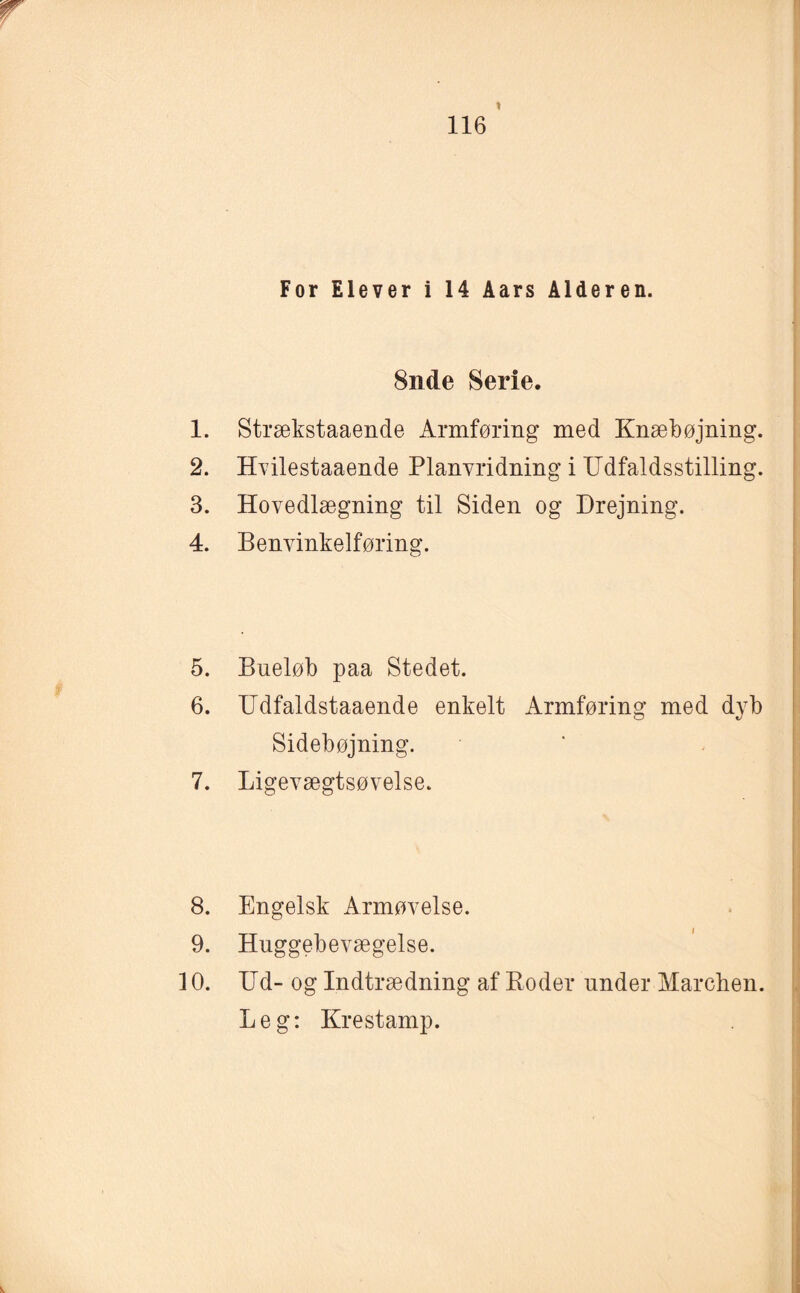 1 116 For Elever i 14 Aars Alderen. 8nde Serie. 1. Strækstaaende Armføring med Knæbøjnin 2. Hvilestaaende Planvridning i LTdfaldsstillin 3. Hovedlægning til Siden og Drejning. 4. Benvinkelføring. 5. Bueløb paa Stedet. 6. Udfaldstaaende enkelt Armføring med dyb Sidebøjning. 7. Ligevægtsøvelse. 9. Huggebevægelse. 10. Ud- og Indtrædning af Boder under Marchen. Leg: Kr estamp. cjq aq