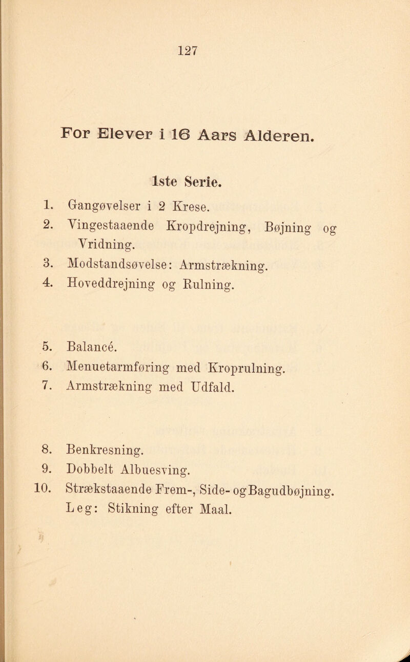 For Elever i 16 Aars Alderen. 1ste Serie. 1. Gangøvelser i 2 Krese. 2. Vingestaaende Kropdrejning, Bøjning og Vridning. 3. Modstandsøvelse: Armstrækning. 4. Hoveddrejning og Rulning. 5. Balancé. 6. Menuetarmføring med Kroprulning. 7. Armstrækning med Udfald. 8. Benkresning. 9. Dobbelt Albuesving. 10. Strækstaaende Frem-, Side-ogBagudbøjning. Leg: Stikning efter Maal.