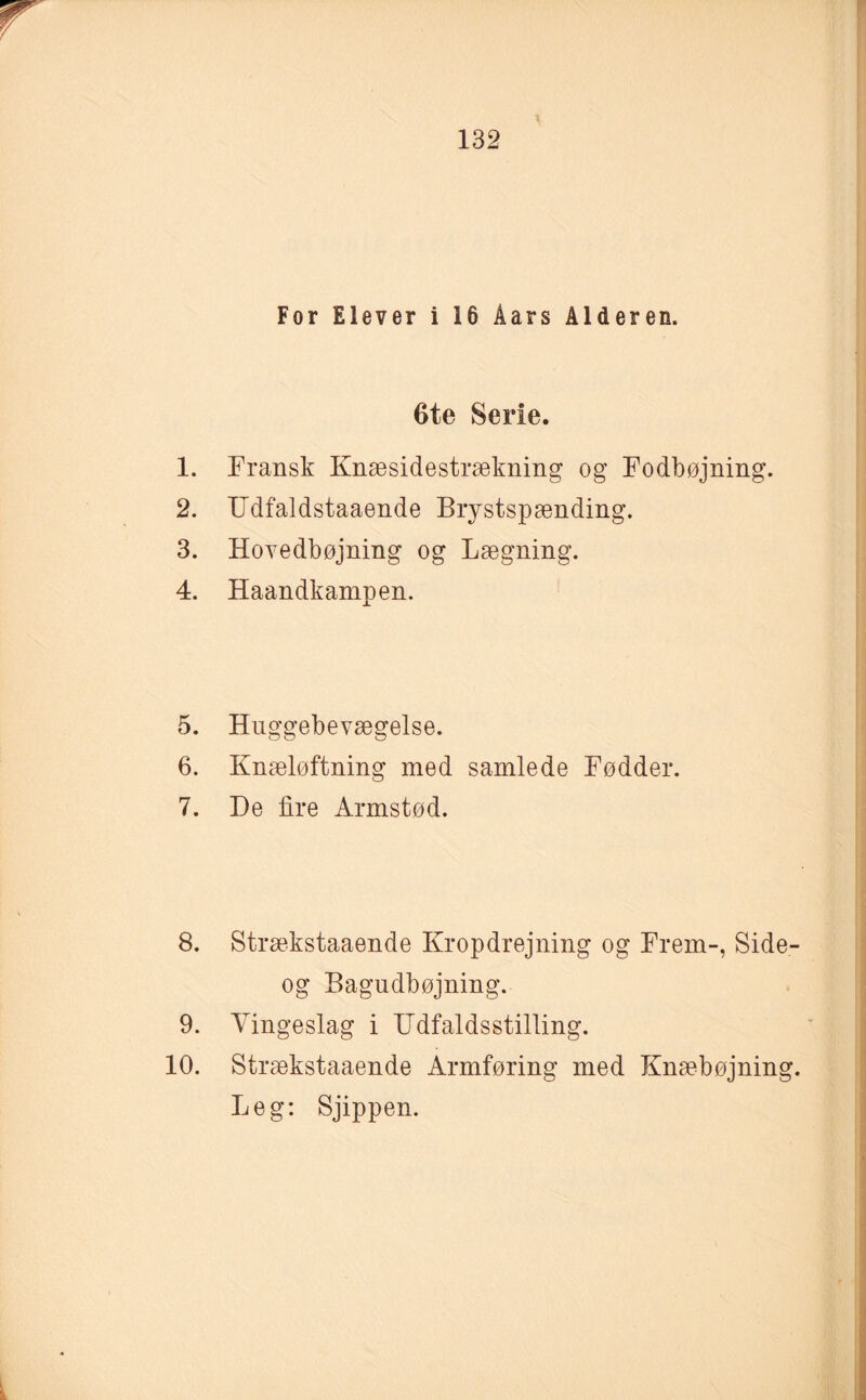 For Elever i 16 Åars Alderen. 6te Serie. 1. Fransk Knæsidestrækning og Fodbøjning. 2. ITdfaldstaaende Brystspænding. 3. Hovedbøjning og Lægning. 4. Haandkampen. 5. Huggebevægelse. 6. Knæløftning med samlede Fødder. 7. De lire Armstød. 8. Strækstaaende Kropdrejning og Frem-, Side- og Bagudbøjning. 9. Vingeslag i Udfaldsstilling. 10. Strækstaaende Armføring med Knæbøjning. Leg: Sjippen.