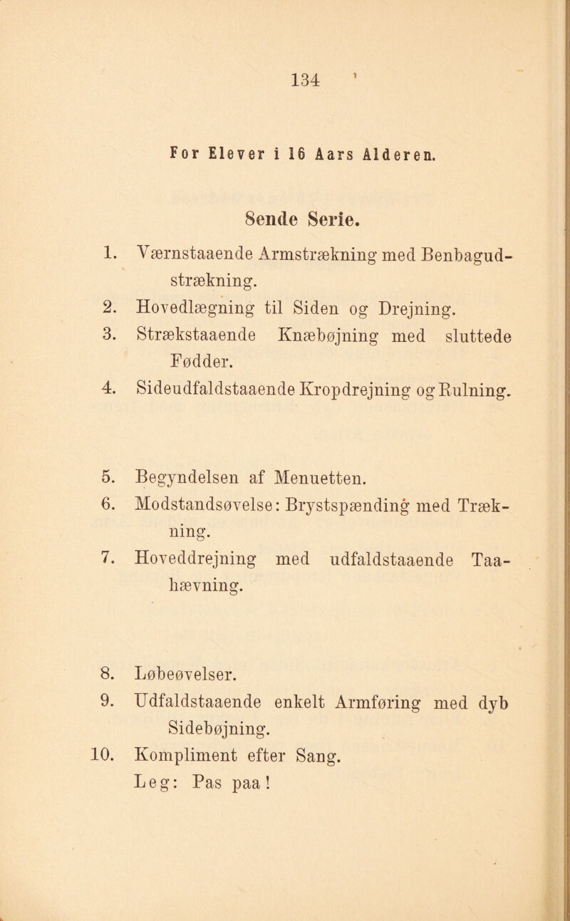 For Elever i 18 Aars Alderen. 8ende Serie. 1. Værnstaaende Armstrækning med Benbagud- strækning. 2. Hovedlægning til Siden og Drejning. 3. Strækstaaende Knæbøjning med sluttede Fødder. 4. Sideudfaldstaaende Kropdrejning og Rulning. 5. Begyndelsen af Menuetten. 6. Modstandsøvelse: Brystspænding med Træk¬ ning. 7. Hoveddrejning med udfaldstaaende Taa- hævning. 8. Løbeøvelser. 9. Udfaldstaaende enkelt Armføring med dyb Sidebøjning. Kompliment efter Sang. Leg: Pas paa! 10.