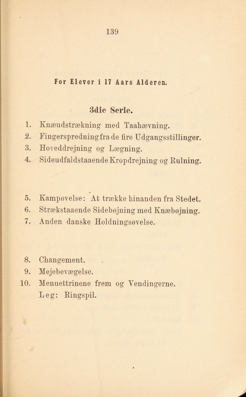 For Elever i 17 åars Alderen. Bclie Serie. 1. Knæudstrækning med Taahævning. 2. Fingerspredningfrade fire Udgangsstillinger. 3. Hoveddrejning og Lægning. 4. Sideudfaldstaaende Kropdrejning og Rulning. 5. Kampøvelse: At trække hinanden fra Stedet. 6. Strækstaaende Sidebøjning med Knæbøjning. 7. Anden danske Holdningsøvelse. 8. Changement. 9. Mejebevægelse. 10. Menuettrinene frem og Vendingerne. Leg: Ringspil.