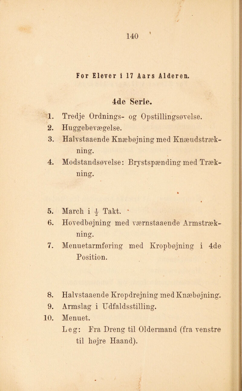 For Elever i 17 Åars Alderen. 4de Serie. 1. Tredje Ordnings- og Opstillingsøvelse. 2. Huggebevægelse. 3. Halvstaaende Knæbøjning med Knæudstræk- ning. 4. Modstandsøvelse: Brystspænding med Træk¬ ning. 5. March i \ Takt. ‘ 6. Hovedbøjning med værnstaaende Armstræk¬ ning. 7. Menuetarmføring med Kropbøjning i 4de Position. 8. Halvstaaende Kropdrejning med Knæbøjning, 9. Armslag i Udfaldsstilling. 10. Menuet. Leg: Pra Dreng til Oldermand (fra venstre til højre Haand).