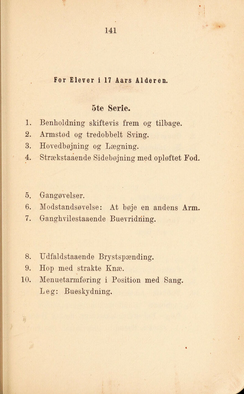 For Elever i 17 Åars Alderen. 5te Serie. 1. Benholdning skiftevis frem og tilbage. 2. Armstød og tredobbelt Sving. 3. Hovedbøjning og Lægning. 4. Strækstaaende Sidebøjning med opløftet Fod. 5. Gangøvelser. 6. Modstandsøvelse: At bøje en andens Arm. 7. Gangbvilestaaende Bnevridriing. 8. Udfaldstaaende Brystspænding. 9. Hop med strakte Knæ. 10. Menuetarmføring i Position med Sang. Leg: Bneskydning.