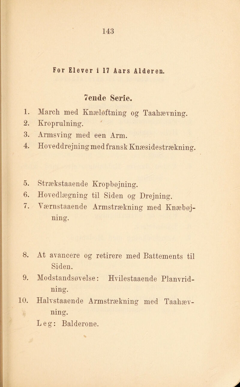 For Elever i 17 Åars Alderen. 7ende Serie. 1. March med Knæløftning og Taahævning. 2. Kroprulning. 3. Armsving med een Arm. 4. Hoveddrejning med fransk Knæsidestrækning. 5. Strækstaaende Kropbøjning. 6. Hovedlægning til Siden og Drejning. 7. Yærnstaaende Armstrækning med Knæbøj¬ ning. 8. At avancere og retirere med Battements til Siden. 9. Modstandsøvelse: Hvilestaaende Planvrid¬ ning. 10. Halvstaaende Armstrækning med Taahæv¬ ning. Leg: Balderone.