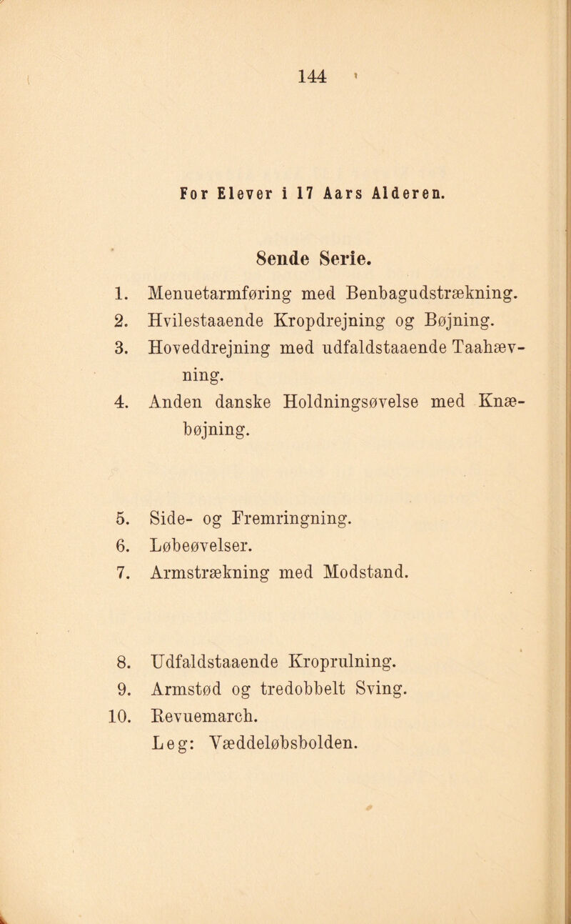 For Elever i 17 Åars Alderen. 8ende Serie. 1. Menuetarmføring med Benbagudstrækning. 2. Hvilestaaende Krop drejning og Bøjning. 3. Hoveddrejning med udfaldstaaende Taabæv- ning. 4. Anden danske Holdningsøvelse med Knæ¬ bøjning. 5. Side- og Fremringning. 6. Løbeøvelser. 7. Armstrækning med Modstand. 8. Udfaldstaaende Kroprulning. 9. Armstød og tredobbelt Sving. 10. Bevuemarch. Leg: Yæddeløbsbolden.