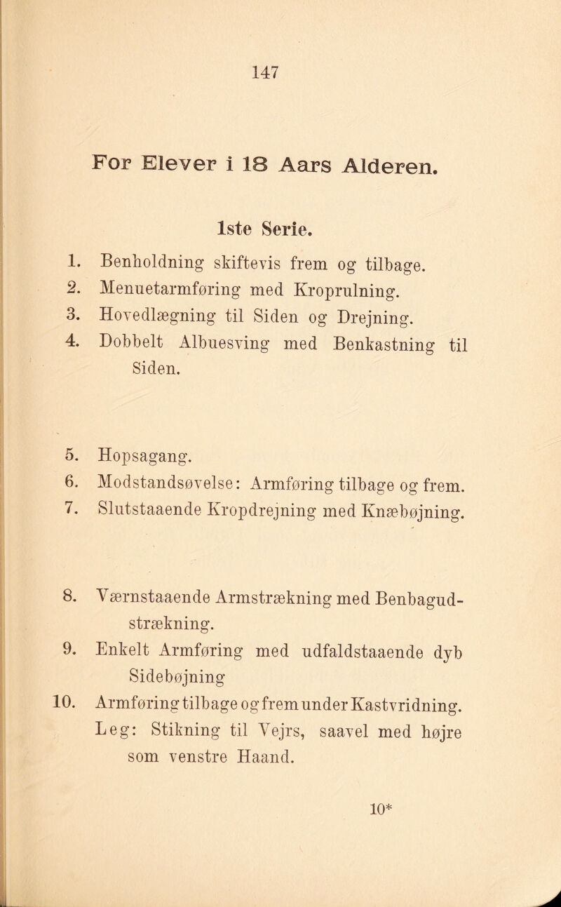 For Elever i 18 Aars Alderen. 1ste Serie. 1. Benholdning skiftevis frem og tilbage. 2. Menuetarmføring med Kroprulning. 3. Hovedlægning til Siden og Drejning. 4. Dobbelt Albuesving med Benkastning til Siden. 5. Hopsagang. 6. Modstandsøvelse: Armføring tilbage og frem. 7. Slutstaaende Kropdrejning med Knæbøjning. 8. Værnstaaende Armstrækning med Benbagud- strækning. 9. Enkelt Armføring med udfaldstaaende dyb Sidebøjning 10. Armføring tilbage og frem under Kastvridning. Leg: Stikning til Vejrs, saavel med højre som venstre Haand. 10*