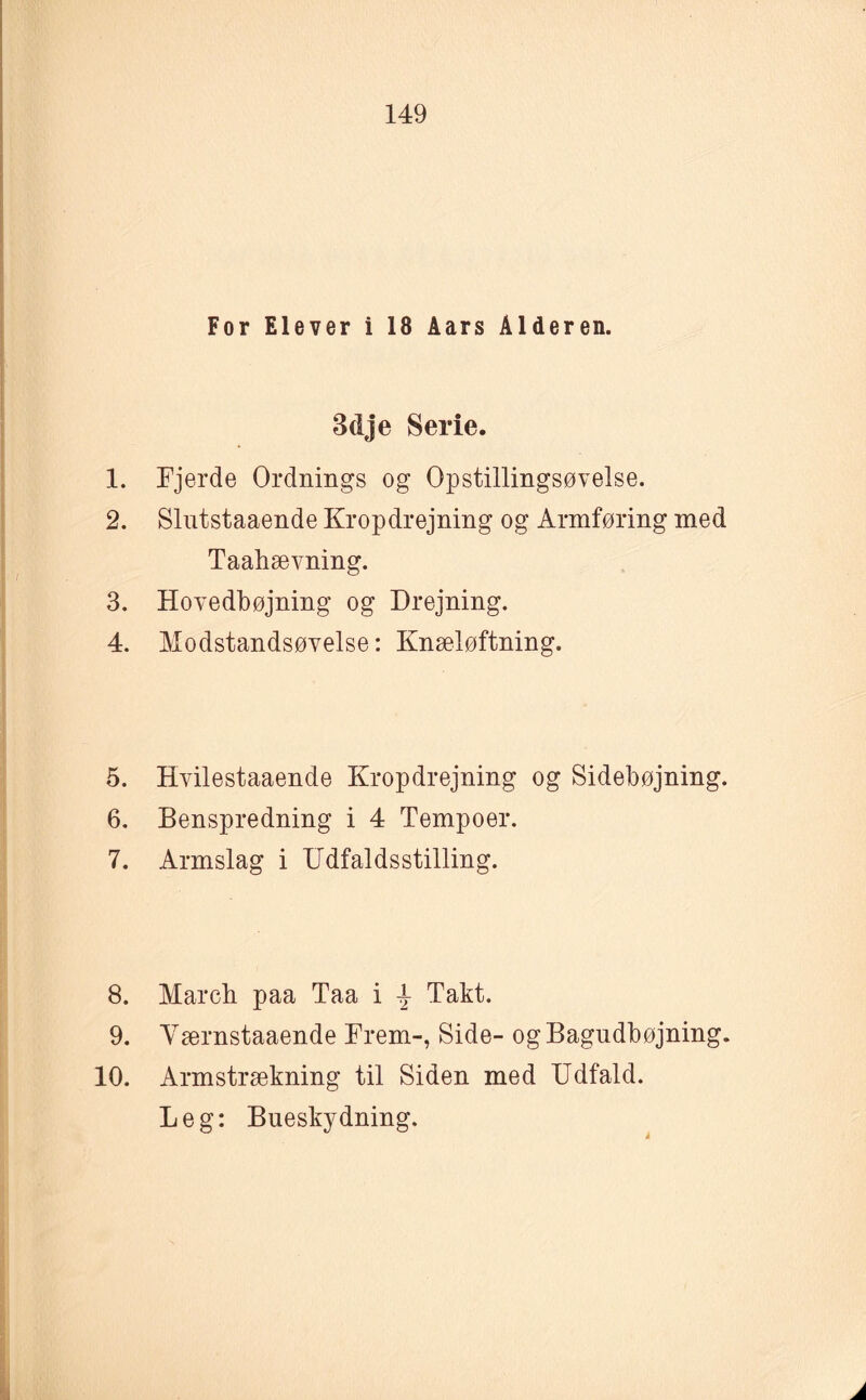 For Elever i 18 Åars Alderen. 3dje Serie. 1. Fjerde Ordnings og Opstillingsøvelse. 2. Slutstaaende Kropdrejning og Armføring med Taahævning. 3. Hovedbøjning og Drejning. 4. Modstandsøvelse: Knæløftning. 5. Hvilestaaende Kropdrejning og Sidebøjning. 6. Benspredning i 4 Tempoer. 7. Armslag i Udfaldsstilling. 8. March paa Taa i \ Takt. 9. Værnstaaende Frem-, Side- ogBagudbøjning. 10. Armstrækning til Siden med Udfald. Leg: Bueskydning.