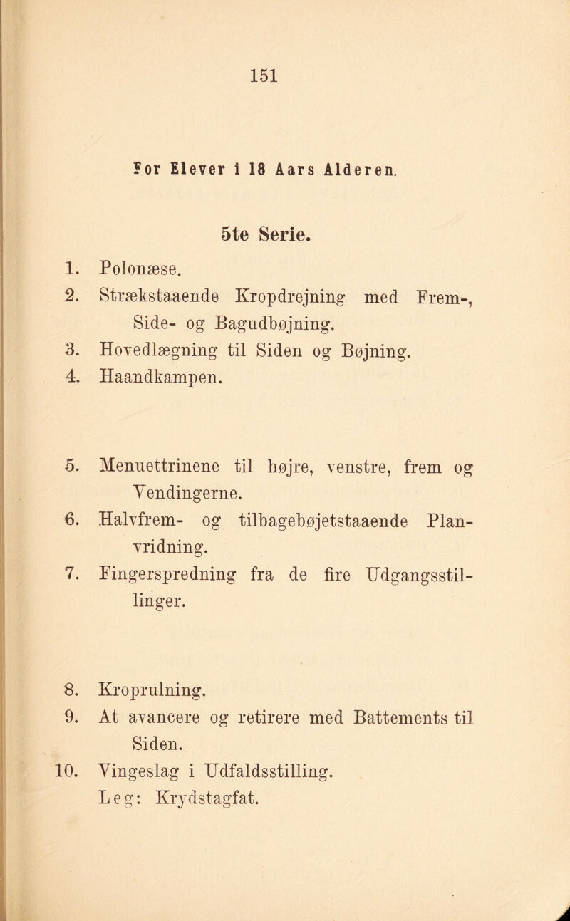 For Elever i 18 Aars Alderen. 5te Serie. 1. Polonæse. 2. Strækstaaende Kropdrejning med Frem-. Side- og Bagudbøjning. 3. Hovedlægning til Siden og Bøjning. 4. Haandkampen. 5. Menuettrinene til højre, venstre, frem og Vendingerne. 6. Halvfrem- og tilbagebøjetstaaende Plan¬ vridning. 7. Fingerspredning fra de fire Udgangsstil¬ linger. 8. Kroprulning. 9. At avancere og retirere med Battements til Siden. 10. Vingeslag i Udfaldsstilling. Leg: Krydstagfat.