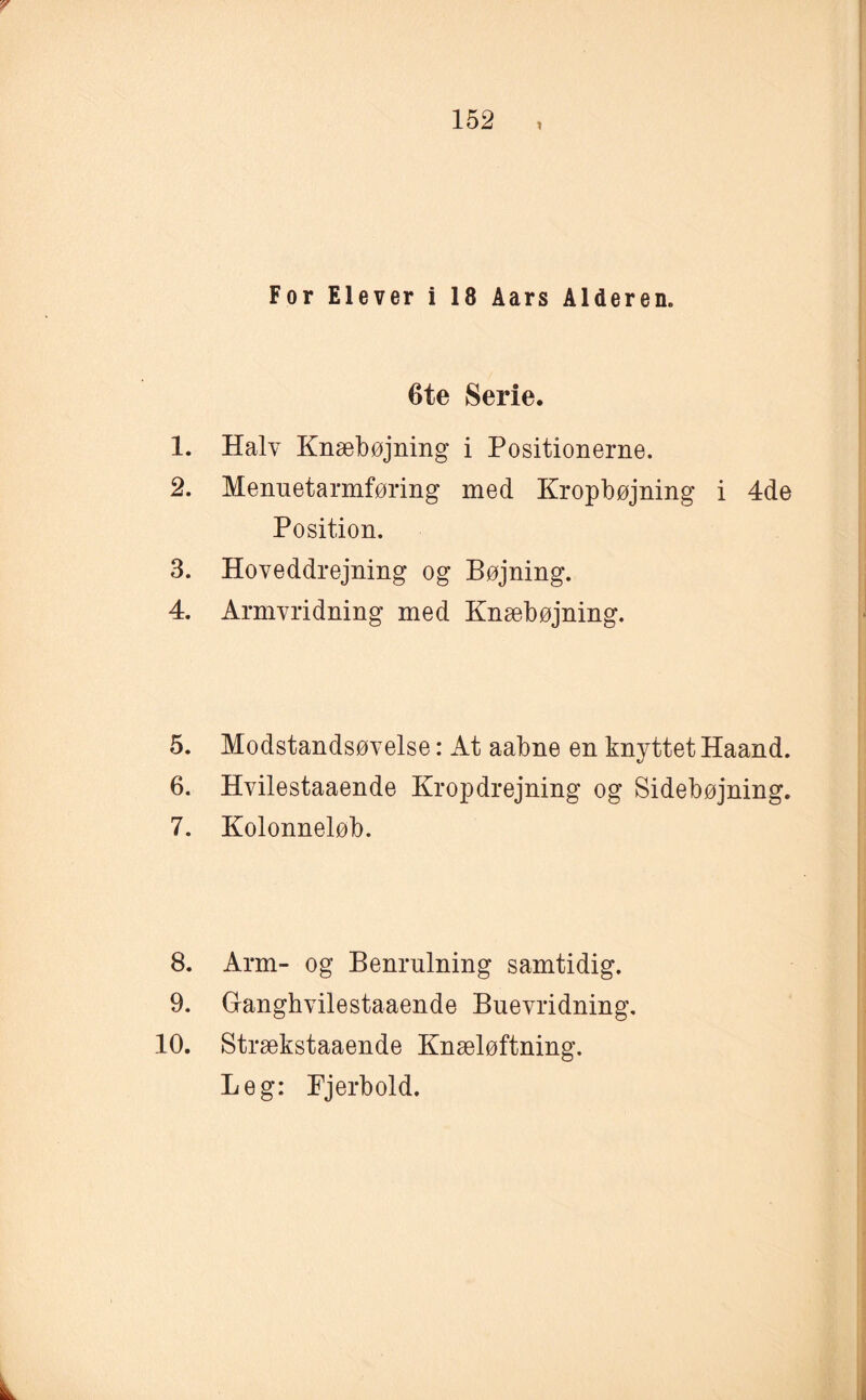 y 152 , For Elever i 18 Åars Alderen. 6te Serie. 1. Halv Knæbøjning i Positionerne. 2. Menuetarmføring med Kropbøjning i 4de Position. 3. Hoveddrejning og Bøjning. 4. Armvridning med Knæbøjning. 5. Modstandsøvelse: At aabne en knyttet Haand. 6. Hvilestaaende Kropdrejning og Sidebøjning. 7. Kolonneløb. 8. Arm- og Benrulning samtidig. 9. Ganghvilestaaende Buevridning, 10. Strækstaaende Knæløftning. Leg: Fjerbold. k