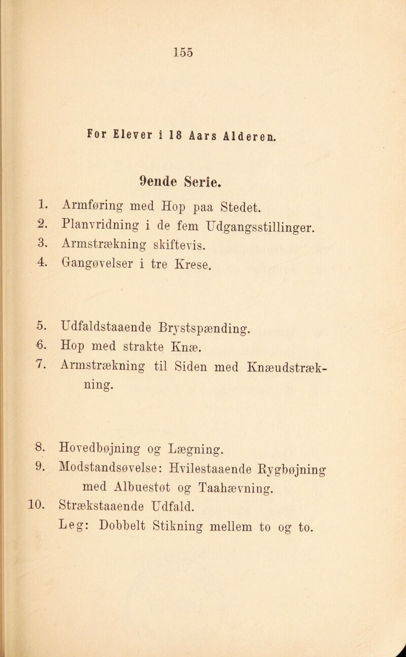 For Elever 1 18 Åars Alderen. Oende Serie. 1. Armføring med Hop paa Stedet. 2. Planvridning i de fem Udgangsstillinger. 3. Armstrækning skiftevis. 4. Gangøvelser i tre Krese. 5. Udfaldstaaende Brystspænding. 6. Hop med strakte Knæ. 7. Armstrækning til Siden med Knæudstræk¬ ning. 8. Hovedbøjning og Lægning. 9. Modstandsøvelse: Hvilestaaende Bygbøjning med Albuestøt og Taahævning. 10. Strækstaaende Udfald. Leg: Dobbelt Stikning mellem to og to.