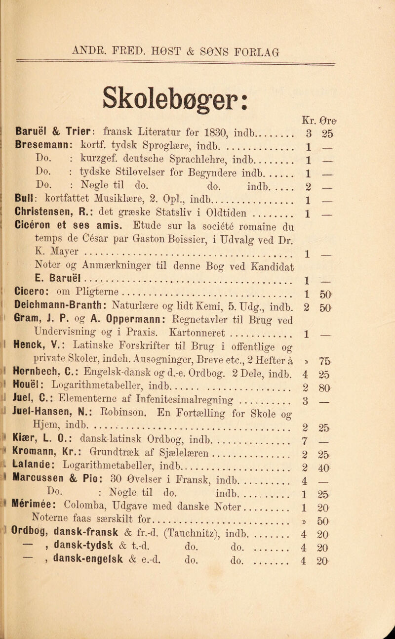 Skolebøger: Kr. Ore Baruel & Trier: fransk Literatur før 1830, indb. 3 25 Bresemann: kortf. tydsk Sproglære, indb. 1 — Do. : knrzgef. deutsche Sprachlehre, indb. 1 — Do. : tydske Stiløvelser for Begyndere indb. 1 — Do. : Nøgle til do. do. indb. 2 — Buii: kortfattet Musiklære, 2. Opl., indb. 1 _ Christensen, R.: det græske Statsliv i Oldtiden. 1 _ Cicéron et ses amis. Etude sur la société romaine du temps de César par Gaston Boissier, i Udvalg ved Dr. K. Mayer. p _ Noter og Anmærkninger til denne Bog ved Kandidat E. Barnél. p _ Cicero: om Pligterne. p 50 Deichmann-Branth: Naturlære og lidt Kemi, 5. Udg., indb. 2 50 Gram, J. P. og A. Oppermann: Regnetavler til Brug ved Undervisning og i Praxis. Kartonneret. p _ Henck, V.: Latinske Forskrifter til Brug i offentlige og private Skoler, indeb. Ausøgninger, Breve etc., 2 Hefter å » 75 Hornbech, C.: Engelsk-danskogd.-e. Ordbog. 2Dele, indb. 4 25 Houel: Logarithmetabeller, indb. 2 80 Juel, C.; Elementerne af Infenitesimalregning. 3 _ Juel-Hansen, N.: Robinson. En Fortælling for Skole og Hjem, indb.. 2 25 Kiær, L 0.: dansk-latinsk Ordbog, indb. 7 _ Kromann, Kr.: Grundtræk af Sjælelæren. 2 25 Lalanue: Logarithmetabeller, indb. 2 40 Marcussen & Pio: 30 Ovelser i Fransk, indb. 4 Do. : Nøgle til do. indb. 1 25 Mérimée: Colomba, Udgave med danske Noter. 1 20 Noterne faas særskilt for. » 50 Ordbog, dansk-fransk & fr.-d. (Tauchnitz), indb. 4 20 — , dansk-tydsk & t.-d. do. do. 4 20 — , dansk-engelsk & e.-d. do. do. 4 20