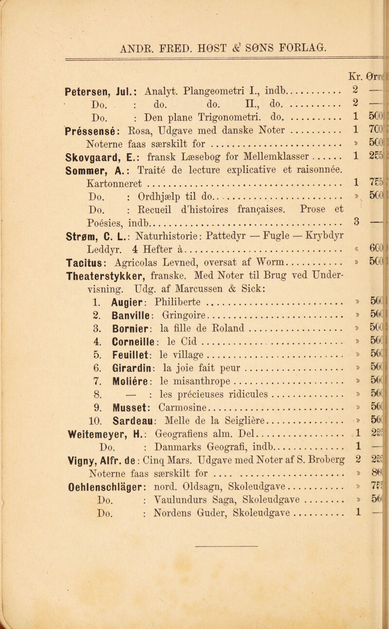 Kr. Or Petersen, Jul.: Analyt. Plangeometri I., indb. 2 — Do. : do. do. II., do. 2 — Do. : Den plane Trigonometri, do. 1 50 Préssensé: Rosa, Udgave med danske Noter. 1 7CC Noterne faas særskilt for. » 50' Skovgaard, E.: fransk Læsebog for Mellemklasser. 1 2£5:> Sommer, A.: Traité de leeture explicative et raisonnée. Kartonneret. 1 7£5' i Do. : Ordhjælp til do.. ».. 501 Do. : Recueil d’histoires fran^aises. Prose et Poésies, indb. 3 — ■ strøm, C. L.: Naturhistorie: Pattedyr — Fugle — Krybdyr Leddyr. 4 Hefter å. « 6C0|| Tacitus: Agricolas Levned, oversat af Worm. » 50 Theaterstykker, franske. Med Noter til Brug ved Under¬ visning. Udg. af Marcussen & Sick: 1. Augier: Philiberte. » 56d 2. Banville: Gringoire. » 5(0 3. Bornier: la fille de Roland. » 50 4. Corneille: le Cid. » 5G(j 5. Feuillet: le village. » 56(j 6. Girardin: la joie fait peur. » 56(1 7. Moliére: le misanthrope. » 50 8. — : les précieuses ridicules. » 50 9. Musset: Carmosine. » 560; 10. Sardeau: Melle de la Seigliére. » 56 Weitemeyer, H.: Geografiens alm. Del. 1 22; Do. : Danmarks Geografi, indb. 1 — Vig ny, Alfr. de: Cinq Mars. Udgave med Noter af S. Broberg 2 223 Noterne faas særskilt for. » 80' Oehlenschlager: nord. Oldsagn, Skoleudgave. » 7fi Do. : Yaulundurs Saga, Skoleudgave. » 56 Do. : Nordens Guder, Skoleudgave. 1 -