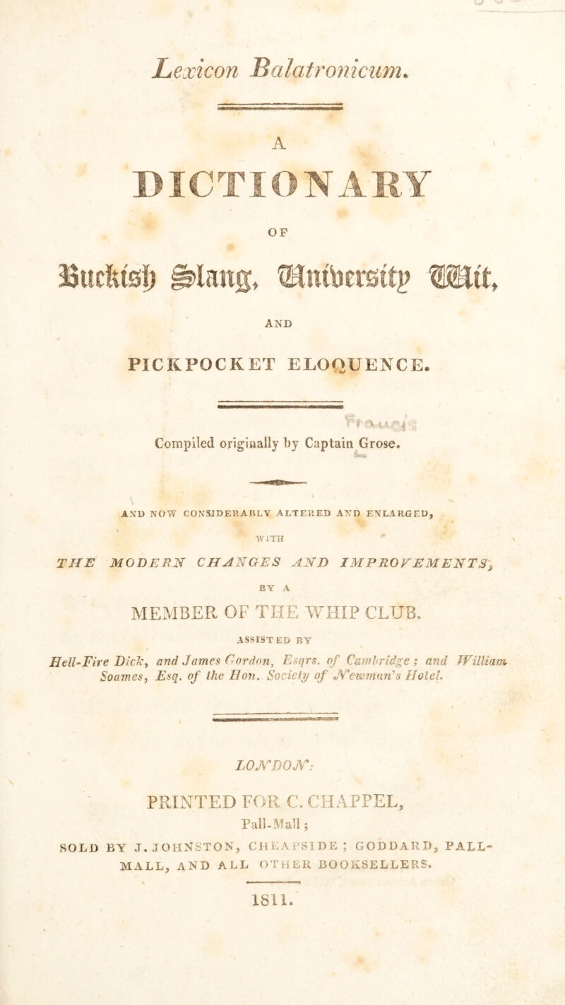 Lexicon Balatroniciim. A DICTIONABY OF Bucftisf) ^lang, Wiit, AND PICKPOCKET ELOQUENCE. Compiled originally by Captain Grose. \ AXD NOW CONSIDERABLY ALTERED AND ENLARGED, . I J AViTH THE MODEEN CHANGES AND IMPROVEMENTS^ BY A MEMBER OF THE ATHIP CLUB, ASSIST ED BY HelLFire Dickf and James Gordon, Esqrs. of Cambridge; and William Soamesj Esq. of the Hon. Society of ewmnrds Hole!. LOXDOJT: PRINTED FOR C. CHA PPEL, Pall-Mall; SOLD BY J.JOH^JSTON, CDLAi’SIDE; GODDARD, PALL- MALL, AND ALL OTHER BOOKSELLERS. 1811.